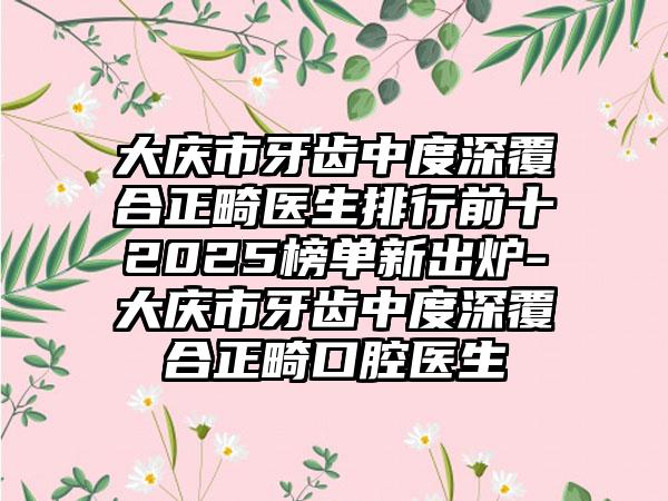 大庆市牙齿中度深覆合正畸医生排行前十2025榜单新出炉-大庆市牙齿中度深覆合正畸口腔医生