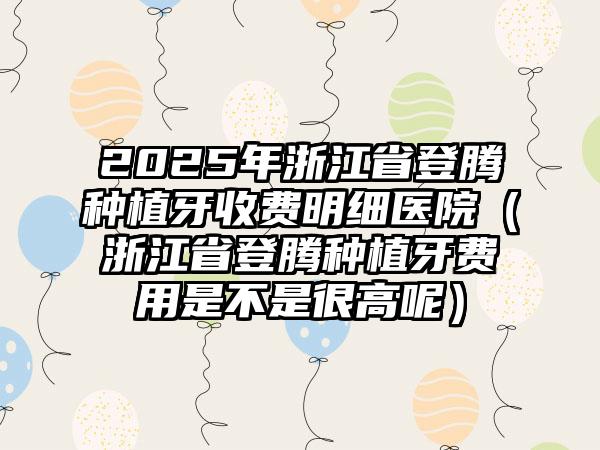 2025年浙江省登腾种植牙收费明细医院（浙江省登腾种植牙费用是不是很高呢）