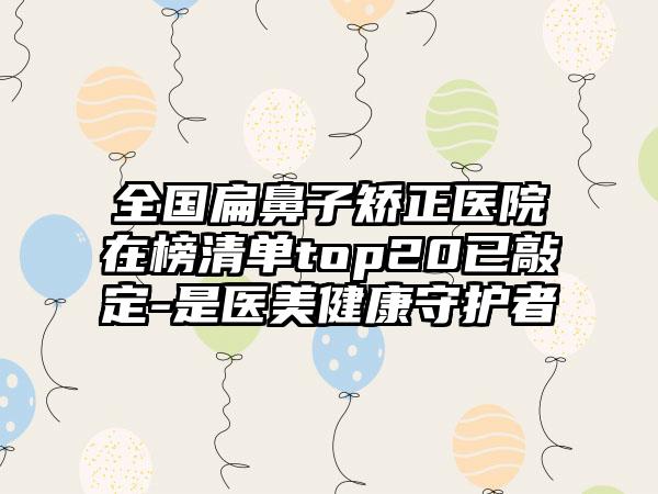 全国扁鼻子矫正医院在榜清单top20已敲定-是医美健康守护者