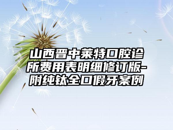 山西晋中莱特口腔诊所费用表明细修订版-附纯钛全口假牙案例