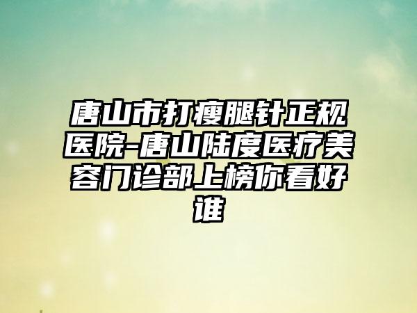 唐山市打瘦腿针正规医院-唐山陆度医疗美容门诊部上榜你看好谁