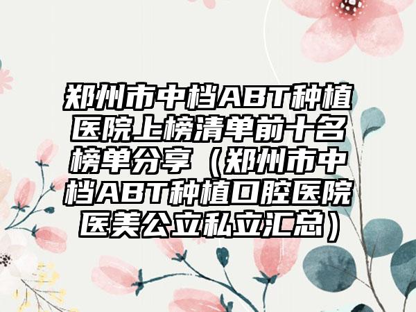 郑州市中档ABT种植医院上榜清单前十名榜单分享（郑州市中档ABT种植口腔医院医美公立私立汇总）