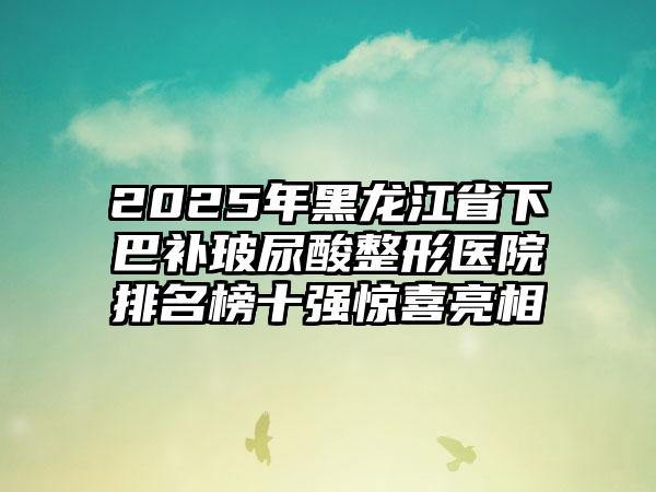 2025年黑龙江省下巴补玻尿酸整形医院排名榜十强惊喜亮相