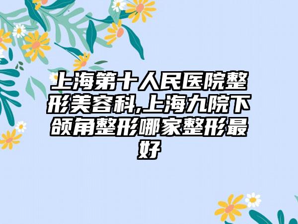 上海第十人民医院整形美容科,上海九院下颌角整形哪家整形最好