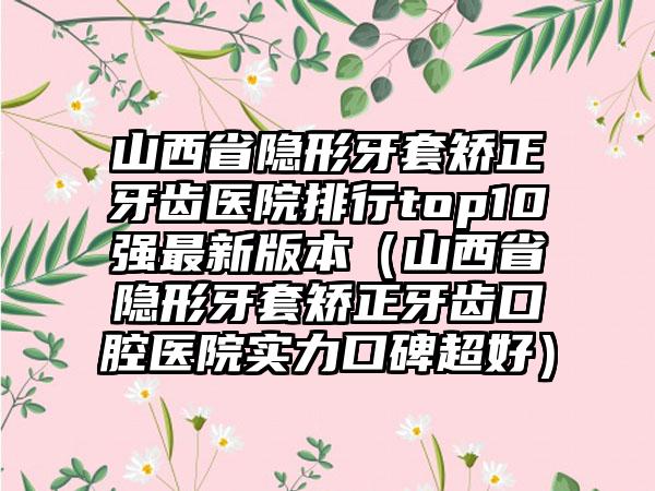 山西省隐形牙套矫正牙齿医院排行top10强最新版本（山西省隐形牙套矫正牙齿口腔医院实力口碑超好）