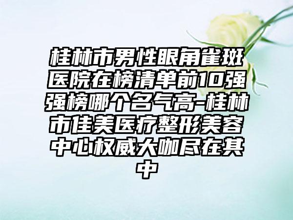 桂林市男性眼角雀斑医院在榜清单前10强强榜哪个名气高-桂林市佳美医疗整形美容中心权威大咖尽在其中