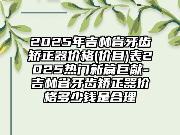 2025年吉林省牙齿矫正器价格(价目)表2025热门新篇巨献-吉林省牙齿矫正器价格多少钱是合理