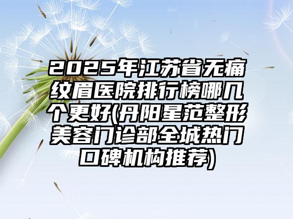 2025年江苏省无痛纹眉医院排行榜哪几个更好(丹阳星范整形美容门诊部全城热门口碑机构推荐)