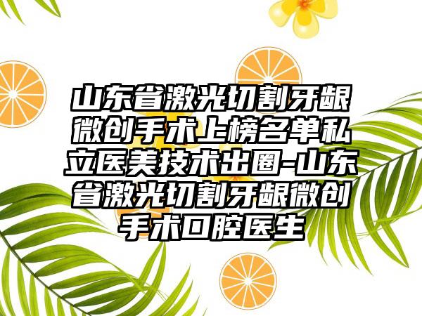 山东省激光切割牙龈微创手术上榜名单私立医美技术出圈-山东省激光切割牙龈微创手术口腔医生