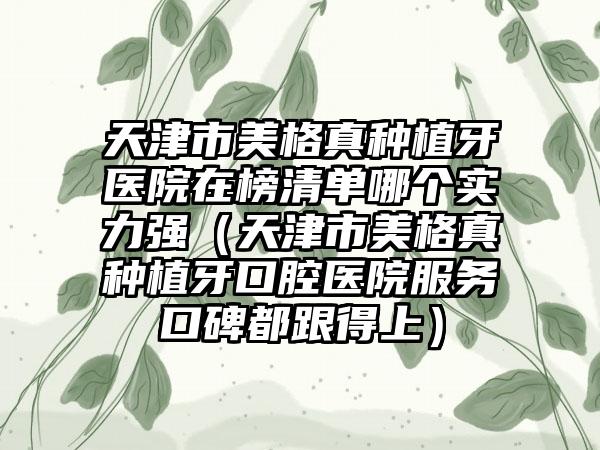 天津市美格真种植牙医院在榜清单哪个实力强（天津市美格真种植牙口腔医院服务口碑都跟得上）