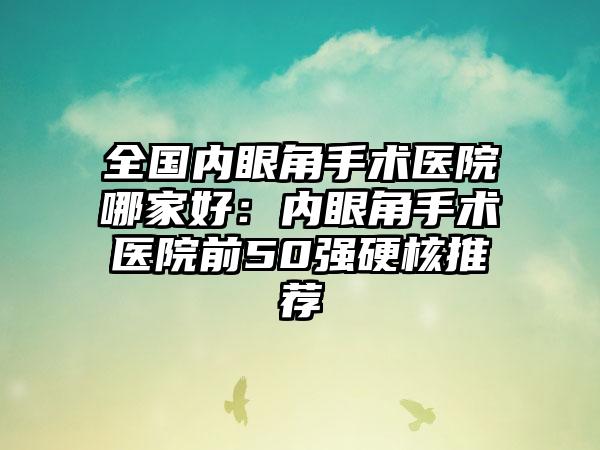 全国内眼角手术医院哪家好：内眼角手术医院前50强硬核推荐