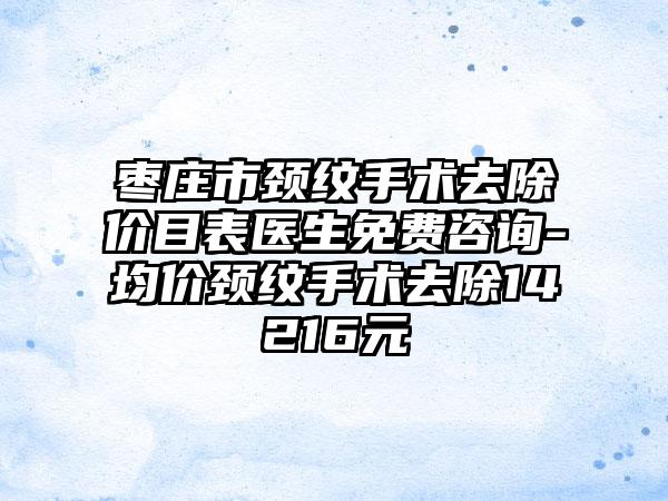 枣庄市颈纹手术去除价目表医生免费咨询-均价颈纹手术去除14216元