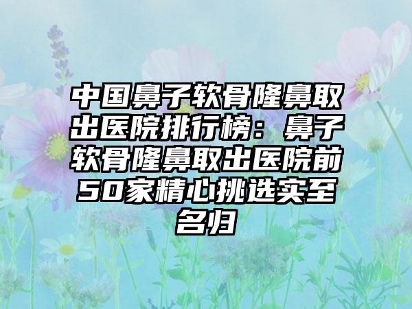 中国鼻子软骨隆鼻取出医院排行榜：鼻子软骨隆鼻取出医院前50家精心挑选实至名归