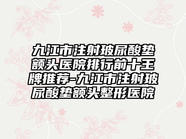 九江市注射玻尿酸垫额头医院排行前十王牌推荐-九江市注射玻尿酸垫额头整形医院