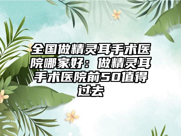 全国做精灵耳手术医院哪家好：做精灵耳手术医院前50值得过去