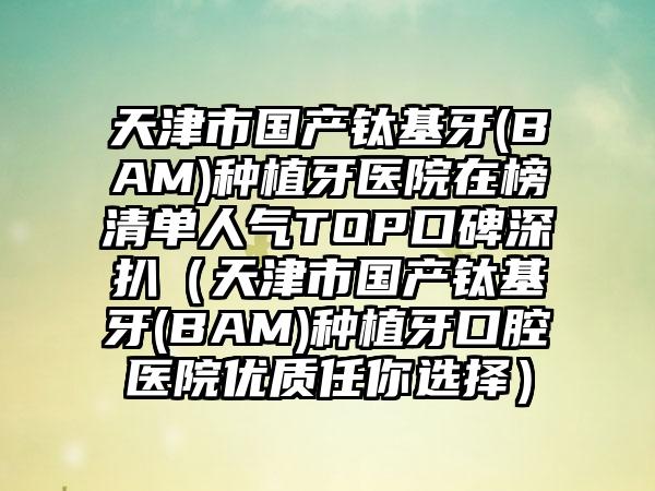 天津市国产钛基牙(BAM)种植牙医院在榜清单人气TOP口碑深扒（天津市国产钛基牙(BAM)种植牙口腔医院优质任你选择）