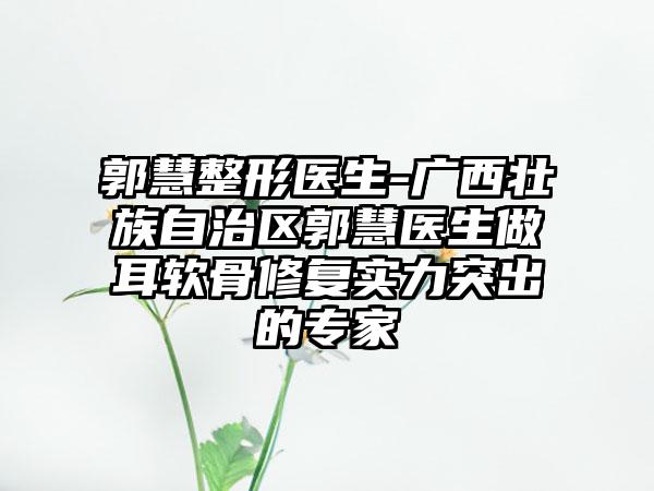 郭慧整形医生-广西壮族自治区郭慧医生做耳软骨修复实力突出的专家