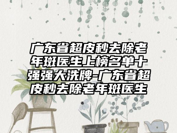 广东省超皮秒去除老年斑医生上榜名单十强强大洗牌-广东省超皮秒去除老年斑医生