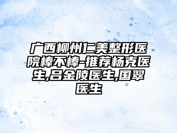 广西柳州仁美整形医院棒不棒-推荐杨克医生,吕金陵医生,国翠医生