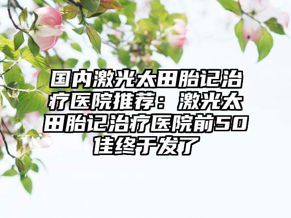 国内激光太田胎记治疗医院推荐：激光太田胎记治疗医院前50佳终于发了