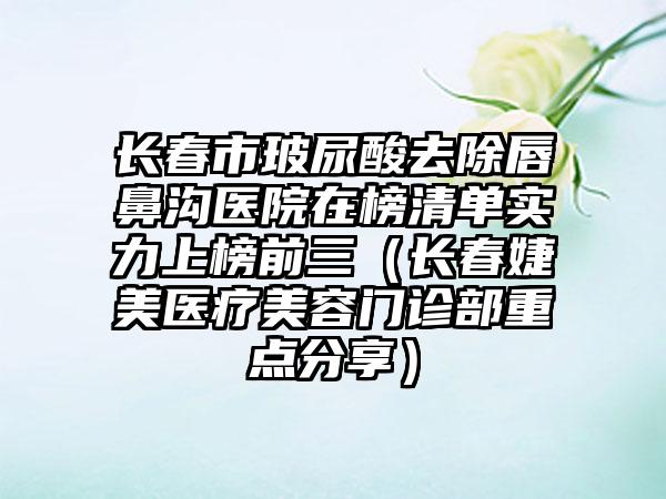 长春市玻尿酸去除唇鼻沟医院在榜清单实力上榜前三（长春婕美医疗美容门诊部重点分享）