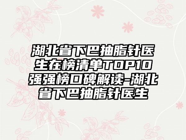 湖北省下巴抽脂针医生在榜清单TOP10强强榜口碑解读-湖北省下巴抽脂针医生