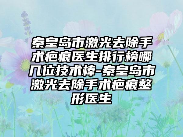 秦皇岛市激光去除手术疤痕医生排行榜哪几位技术棒-秦皇岛市激光去除手术疤痕整形医生