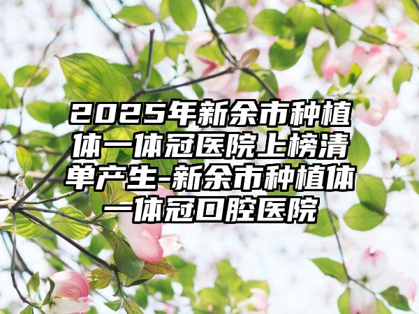 2025年新余市种植体一体冠医院上榜清单产生-新余市种植体一体冠口腔医院