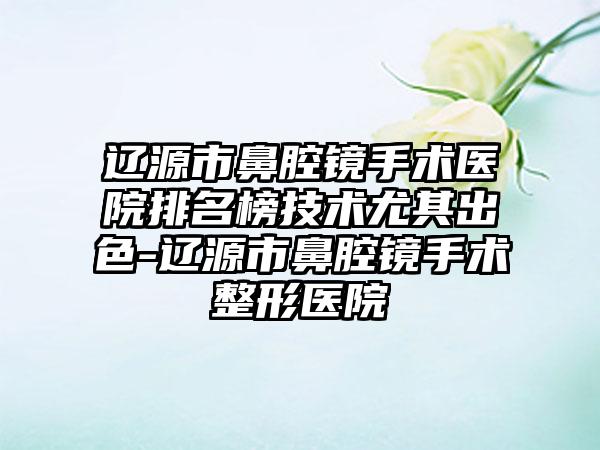 辽源市鼻腔镜手术医院排名榜技术尤其出色-辽源市鼻腔镜手术整形医院