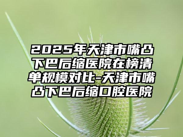 2025年天津市嘴凸下巴后缩医院在榜清单规模对比-天津市嘴凸下巴后缩口腔医院