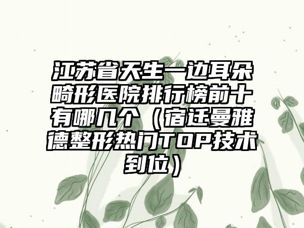 江苏省天生一边耳朵畸形医院排行榜前十有哪几个（宿迁曼雅德整形热门TOP技术到位）