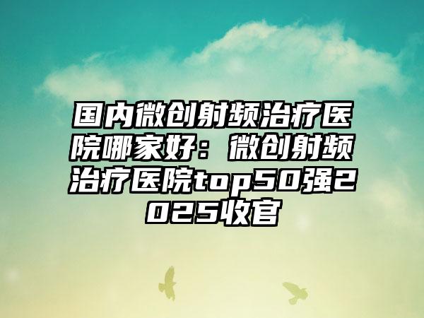 国内微创射频治疗医院哪家好：微创射频治疗医院top50强2025收官