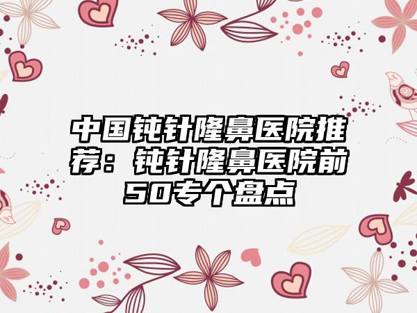 中国钝针隆鼻医院推荐：钝针隆鼻医院前50专个盘点