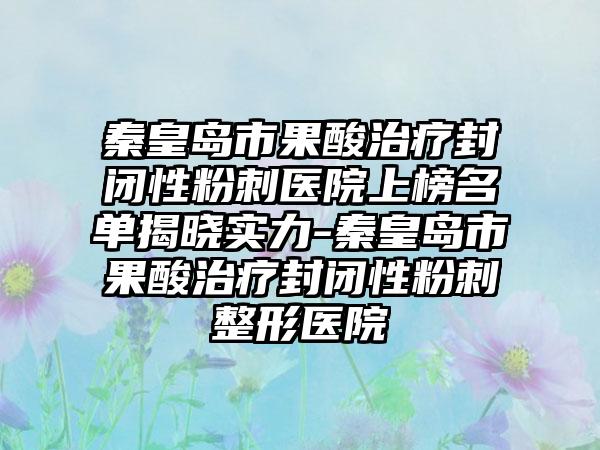 秦皇岛市果酸治疗封闭性粉刺医院上榜名单揭晓实力-秦皇岛市果酸治疗封闭性粉刺整形医院