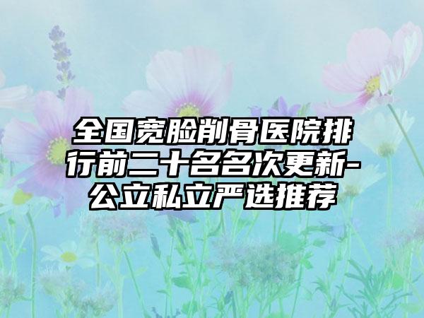 全国宽脸削骨医院排行前二十名名次更新-公立私立严选推荐