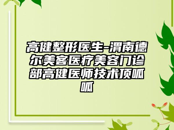 高健整形医生-渭南德尔美客医疗美容门诊部高健医师技术顶呱呱