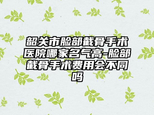 韶关市脸部截骨手术医院哪家名气高-脸部截骨手术费用会不同吗