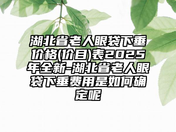 湖北省老人眼袋下垂价格(价目)表2025年全新-湖北省老人眼袋下垂费用是如何确定呢