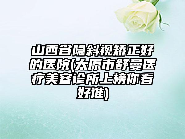 山西省隐斜视矫正好的医院(太原市舒曼医疗美容诊所上榜你看好谁)