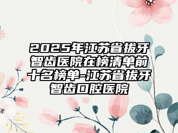 2025年江苏省拔牙智齿医院在榜清单前十名榜单-江苏省拔牙智齿口腔医院