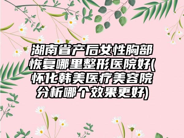 湖南省产后女性胸部恢复哪里整形医院好(怀化韩美医疗美容院分析哪个效果更好)