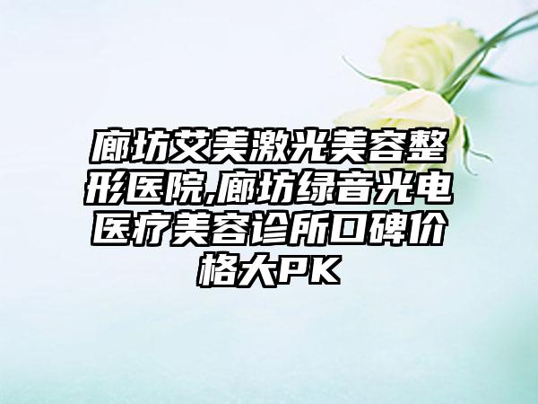 廊坊艾美激光美容整形医院,廊坊绿音光电医疗美容诊所口碑价格大PK