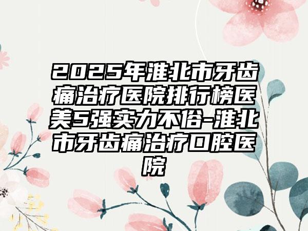 2025年淮北市牙齿痛治疗医院排行榜医美5强实力不俗-淮北市牙齿痛治疗口腔医院