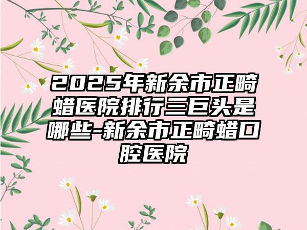 2025年新余市正畸蜡医院排行三巨头是哪些-新余市正畸蜡口腔医院