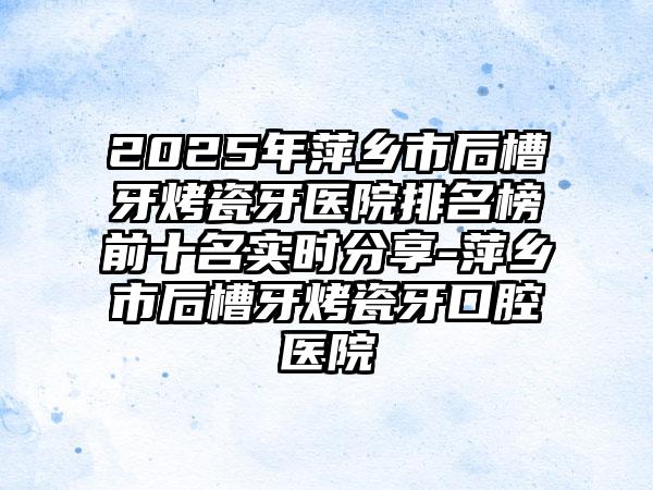 2025年萍乡市后槽牙烤瓷牙医院排名榜前十名实时分享-萍乡市后槽牙烤瓷牙口腔医院