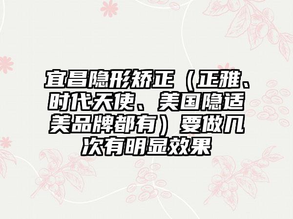 宜昌隐形矫正（正雅、时代天使、美国隐适美品牌都有）要做几次有明显效果