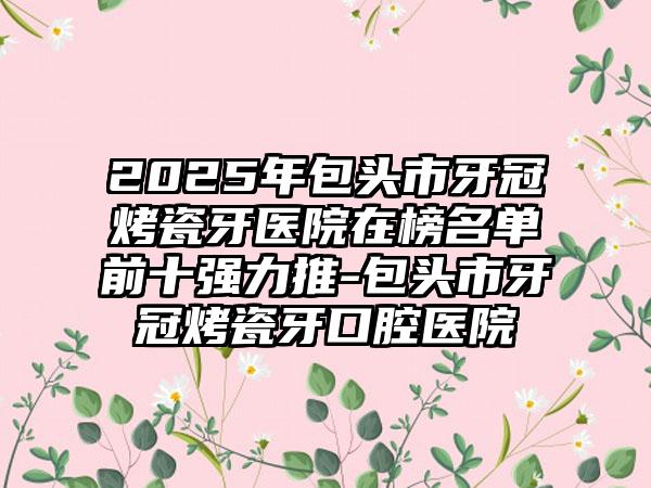 2025年包头市牙冠烤瓷牙医院在榜名单前十强力推-包头市牙冠烤瓷牙口腔医院