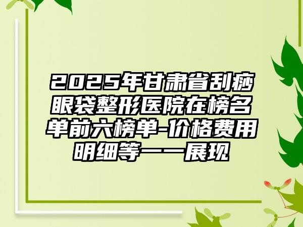 2025年甘肃省刮痧眼袋整形医院在榜名单前六榜单-价格费用明细等一一展现