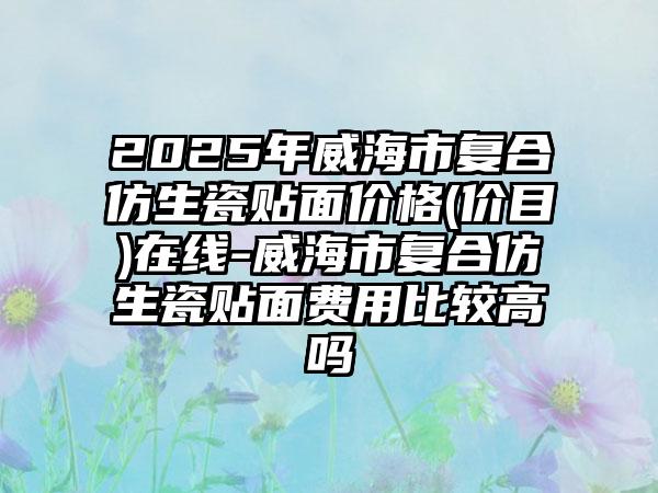 2025年威海市复合仿生瓷贴面价格(价目)在线-威海市复合仿生瓷贴面费用比较高吗