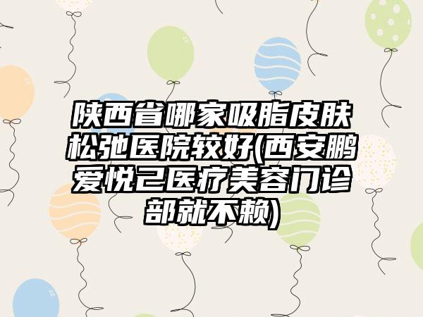 陕西省哪家吸脂皮肤松弛医院较好(西安鹏爱悦己医疗美容门诊部就不赖)